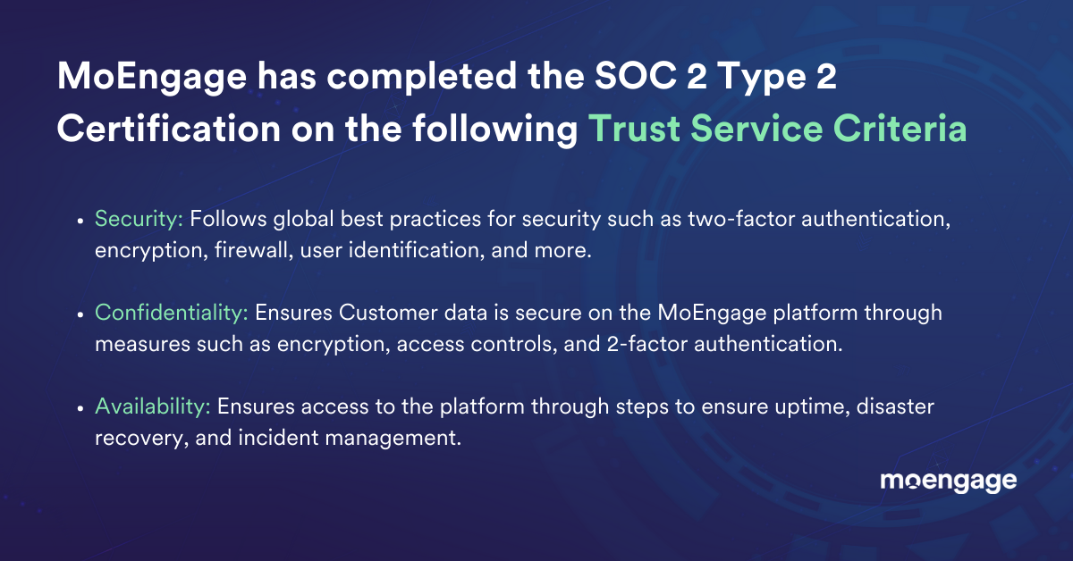 MoEngage has completed the SOC 2 Type 2 Certification for its SaaS Infrastructure and Services on the following Trust Service Criteria